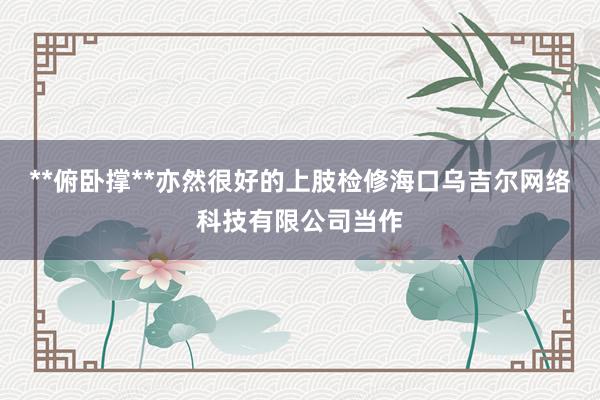 **俯卧撑**亦然很好的上肢检修海口乌吉尔网络科技有限公司当作
