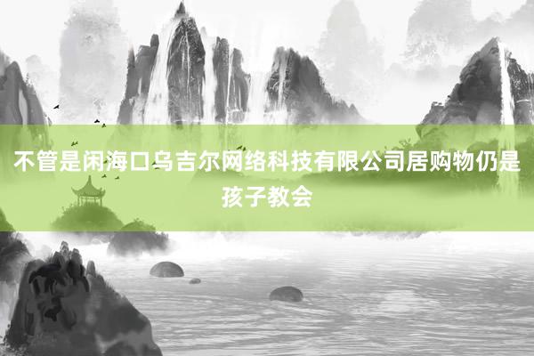 不管是闲海口乌吉尔网络科技有限公司居购物仍是孩子教会